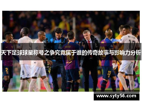 天下足球球星称号之争究竟属于谁的传奇故事与影响力分析