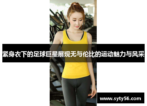 紧身衣下的足球巨星展现无与伦比的运动魅力与风采
