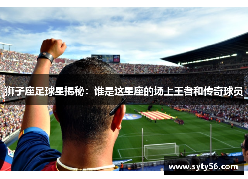 狮子座足球星揭秘：谁是这星座的场上王者和传奇球员