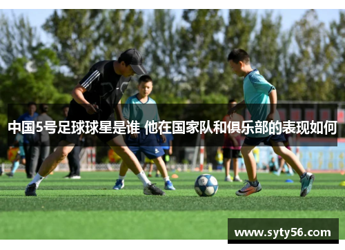 中国5号足球球星是谁 他在国家队和俱乐部的表现如何